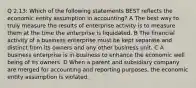 Q 2.13: Which of the following statements BEST reflects the economic entity assumption in accounting? A The best way to truly measure the results of enterprise activity is to measure them at the time the enterprise is liquidated. B The financial activity of a business enterprise must be kept separate and distinct from its owners and any other business unit. C A business enterprise is in business to enhance the economic well being of its owners. D When a parent and subsidiary company are merged for accounting and reporting purposes, the economic entity assumption is violated.