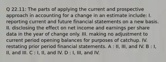 Q 22.11: The parts of applying the current and prospective approach in accounting for a change in an estimate include: I. reporting current and future financial statements on a new basis. II. disclosing the effect on net income and earnings per share data in the year of change only. III. making no adjustment to current period opening balances for purposes of catchup. IV. restating prior period financial statements. A : II, III, and IV. B : I, II, and III. C : I, II, and IV. D : I, III, and IV.