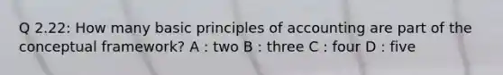 Q 2.22: How many basic principles of accounting are part of the conceptual framework? A : two B : three C : four D : five