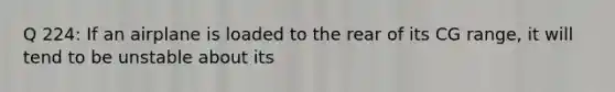 Q 224: If an airplane is loaded to the rear of its CG range, it will tend to be unstable about its