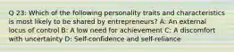 Q 23: Which of the following personality traits and characteristics is most likely to be shared by entrepreneurs? A: An external locus of control B: A low need for achievement C: A discomfort with uncertainty D: Self-confidence and self-reliance