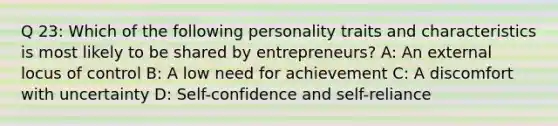 Q 23: Which of the following personality traits and characteristics is most likely to be shared by entrepreneurs? A: An external locus of control B: A low need for achievement C: A discomfort with uncertainty D: Self-confidence and self-reliance