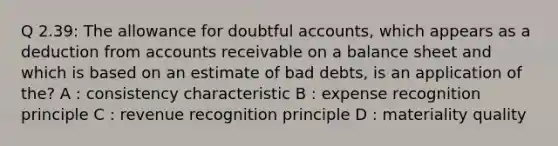 Q 2.39: The allowance for doubtful accounts, which appears as a deduction from accounts receivable on a balance sheet and which is based on an estimate of bad debts, is an application of the? A : consistency characteristic B : expense recognition principle C : revenue recognition principle D : materiality quality