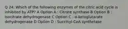 Q 24: Which of the following enzymes of the citric acid cycle is inhibited by ATP? A Option A : Citrate synthase B Option B : Isocitrate dehydrogenase C Option C : α-ketoglutarate dehydrogenase D Option D : Succinyl-CoA synthetase