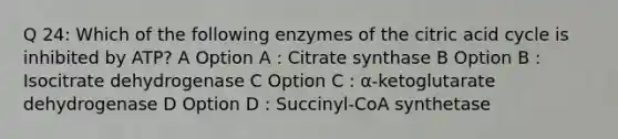 Q 24: Which of the following enzymes of the citric acid cycle is inhibited by ATP? A Option A : Citrate synthase B Option B : Isocitrate dehydrogenase C Option C : α-ketoglutarate dehydrogenase D Option D : Succinyl-CoA synthetase