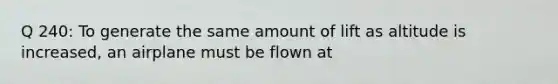 Q 240: To generate the same amount of lift as altitude is increased, an airplane must be flown at