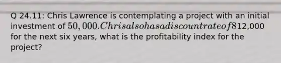 Q 24.11: Chris Lawrence is contemplating a project with an initial investment of 50,000. Chris also has a discount rate of 8%. If the project has estimated net annual cash flows of12,000 for the next six years, what is the profitability index for the project?