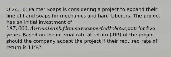 Q 24.16: Palmer Soaps is considering a project to expand their line of hand soaps for mechanics and hard laborers. The project has an initial investment of 187,000. Annual cash flows are expected to be52,000 for five years. Based on the internal rate of return (IRR) of the project, should the company accept the project if their required rate of return is 11%?