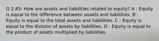 Q 2.45: How are assets and liabilities related to equity? A : Equity is equal to the difference between assets and liabilities. B : Equity is equal to the total assets and liabilities. C : Equity is equal to the division of assets by liabilities. D : Equity is equal to the product of assets multiplied by liabilities.