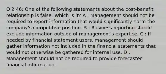 Q 2.46: One of the following statements about the cost-benefit relationship is false. Which is it? A : Management should not be required to report information that would significantly harm the company's competitive position. B : Business reporting should exclude information outside of management's expertise. C : If needed by financial statement users, management should gather information not included in the financial statements that would not otherwise be gathered for internal use. D : Management should not be required to provide forecasted financial information.