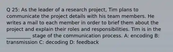 Q 25: As the leader of a research project, Tim plans to communicate the project details with his team members. He writes a mail to each member in order to brief them about the project and explain their roles and responsibilities. Tim is in the __________ stage of the communication process. A: encoding B: transmission C: decoding D: feedback