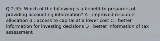 Q 2.55: Which of the following is a benefit to preparers of providing accounting information? A : improved resource allocation B : access to capital at a lower cost C : better information for investing decisions D : better information of tax assessment