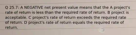 Q 25.7: A NEGATIVE net present value means that the A project's rate of return is less than the required rate of return. B project is acceptable. C project's rate of return exceeds the required rate of return. D project's rate of return equals the required rate of return.