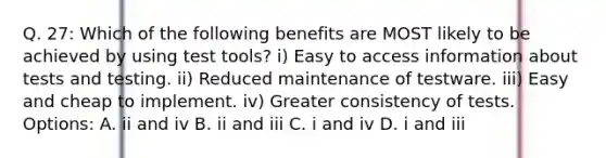 Q. 27: Which of the following benefits are MOST likely to be achieved by using test tools? i) Easy to access information about tests and testing. ii) Reduced maintenance of testware. iii) Easy and cheap to implement. iv) Greater consistency of tests. Options: A. ii and iv B. ii and iii C. i and iv D. i and iii