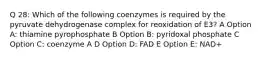 Q 28: Which of the following coenzymes is required by the pyruvate dehydrogenase complex for reoxidation of E3? A Option A: thiamine pyrophosphate B Option B: pyridoxal phosphate C Option C: coenzyme A D Option D: FAD E Option E: NAD+