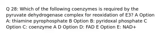 Q 28: Which of the following coenzymes is required by the pyruvate dehydrogenase complex for reoxidation of E3? A Option A: thiamine pyrophosphate B Option B: pyridoxal phosphate C Option C: coenzyme A D Option D: FAD E Option E: NAD+