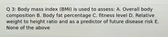 Q 3: Body mass index (BMI) is used to assess: A. Overall body composition B. Body fat percentage C. fitness level D. Relative weight to height ratio and as a predictor of future disease risk E. None of the above