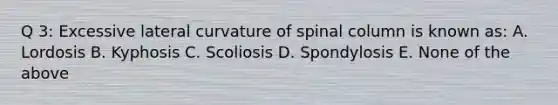 Q 3: Excessive lateral curvature of spinal column is known as: A. Lordosis B. Kyphosis C. Scoliosis D. Spondylosis E. None of the above