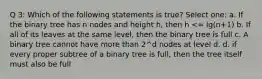 Q 3: Which of the following statements is true? Select one: a. If the binary tree has n nodes and height h, then h <= lg(n+1) b. If all of its leaves at the same level, then the binary tree is full c. A binary tree cannot have more than 2^d nodes at level d. d. if every proper subtree of a binary tree is full, then the tree itself must also be full