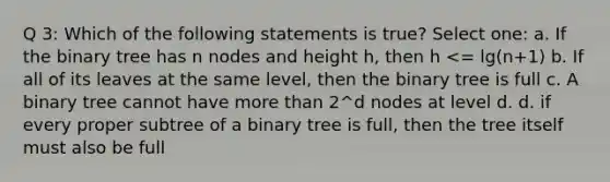 Q 3: Which of the following statements is true? Select one: a. If the binary tree has n nodes and height h, then h <= lg(n+1) b. If all of its leaves at the same level, then the binary tree is full c. A binary tree cannot have more than 2^d nodes at level d. d. if every proper subtree of a binary tree is full, then the tree itself must also be full