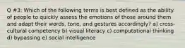 Q #3: Which of the following terms is best defined as the ability of people to quickly assess the emotions of those around them and adapt their words, tone, and gestures accordingly? a) cross-cultural competency b) visual literacy c) computational thinking d) bypassing e) social intelligence