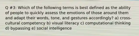 Q #3: Which of the following terms is best defined as the ability of people to quickly assess the emotions of those around them and adapt their words, tone, and gestures accordingly? a) cross-cultural competency b) visual literacy c) computational thinking d) bypassing e) social intelligence