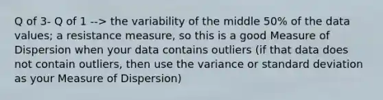 Q of 3- Q of 1 --> the variability of the middle 50% of the data values; a resistance measure, so this is a good Measure of Dispersion when your data contains outliers (if that data does not contain outliers, then use the variance or standard deviation as your Measure of Dispersion)