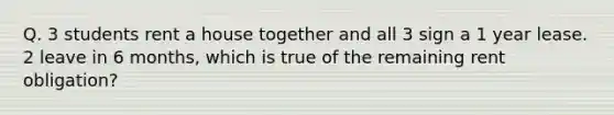 Q. 3 students rent a house together and all 3 sign a 1 year lease. 2 leave in 6 months, which is true of the remaining rent obligation?