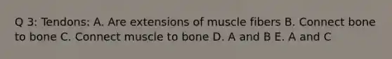 Q 3: Tendons: A. Are extensions of muscle fibers B. Connect bone to bone C. Connect muscle to bone D. A and B E. A and C