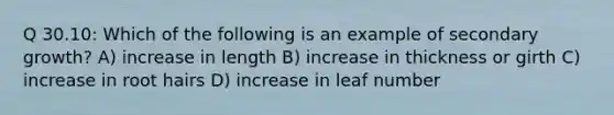 Q 30.10: Which of the following is an example of secondary growth? A) increase in length B) increase in thickness or girth C) increase in root hairs D) increase in leaf number