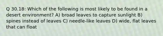 Q 30.18: Which of the following is most likely to be found in a desert environment? A) broad leaves to capture sunlight B) spines instead of leaves C) needle-like leaves D) wide, flat leaves that can float