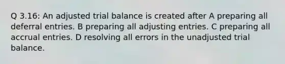 Q 3.16: An adjusted trial balance is created after A preparing all deferral entries. B preparing all adjusting entries. C preparing all accrual entries. D resolving all errors in the unadjusted trial balance.