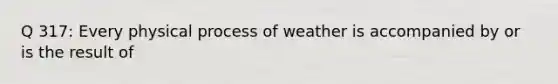 Q 317: Every physical process of weather is accompanied by or is the result of