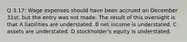 Q 3.17: Wage expenses should have been accrued on December 31st, but the entry was not made. The result of this oversight is that A liabilities are understated. B net income is understated. C assets are understated. D stockholder's equity is understated.