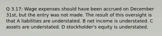 Q 3.17: Wage expenses should have been accrued on December 31st, but the entry was not made. The result of this oversight is that A liabilities are understated. B net income is understated. C assets are understated. D stockholder's equity is understated.