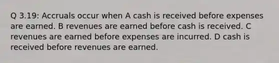 Q 3.19: Accruals occur when A cash is received before expenses are earned. B revenues are earned before cash is received. C revenues are earned before expenses are incurred. D cash is received before revenues are earned.