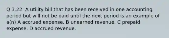 Q 3.22: A utility bill that has been received in one accounting period but will not be paid until the next period is an example of a(n) A accrued expense. B unearned revenue. C prepaid expense. D accrued revenue.