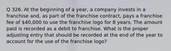 Q 326. At the beginning of a year, a company invests in a franchise and, as part of the franchise contract, pays a franchise fee of 40,000 to use the franchise logo for 8 years. The amount paid is recorded as a debit to franchise. What is the proper adjusting entry that should be recorded at the end of the year to account for the use of the franchise logo?