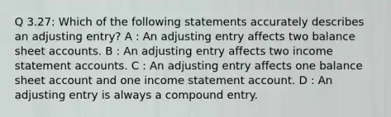 Q 3.27: Which of the following statements accurately describes an adjusting entry? A : An adjusting entry affects two balance sheet accounts. B : An adjusting entry affects two income statement accounts. C : An adjusting entry affects one balance sheet account and one income statement account. D : An adjusting entry is always a compound entry.