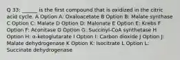 Q 33: ______ is the first compound that is oxidized in the citric acid cycle. A Option A: Oxaloacetate B Option B: Malate synthase C Option C: Malate D Option D: Malonate E Option E: Krebs F Option F: Aconitase G Option G: Succinyl-CoA synthetase H Option H: α-ketoglutarate I Option I: Carbon dioxide J Option J: Malate dehydrogenase K Option K: Isocitrate L Option L: Succinate dehydrogenase