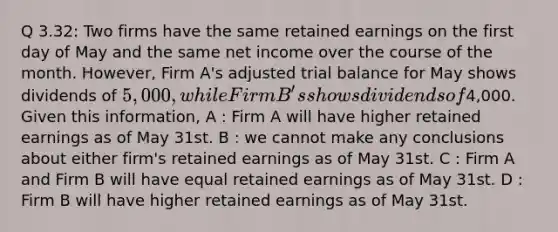 Q 3.32: Two firms have the same retained earnings on the first day of May and the same net income over the course of the month. However, Firm A's adjusted trial balance for May shows dividends of 5,000, while Firm B's shows dividends of4,000. Given this information, A : Firm A will have higher retained earnings as of May 31st. B : we cannot make any conclusions about either firm's retained earnings as of May 31st. C : Firm A and Firm B will have equal retained earnings as of May 31st. D : Firm B will have higher retained earnings as of May 31st.