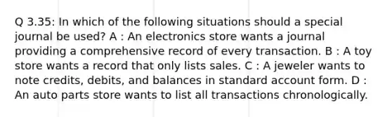 Q 3.35: In which of the following situations should a special journal be used? A : An electronics store wants a journal providing a comprehensive record of every transaction. B : A toy store wants a record that only lists sales. C : A jeweler wants to note credits, debits, and balances in standard account form. D : An auto parts store wants to list all transactions chronologically.