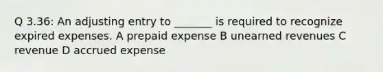 Q 3.36: An adjusting entry to _______ is required to recognize expired expenses. A prepaid expense B unearned revenues C revenue D accrued expense