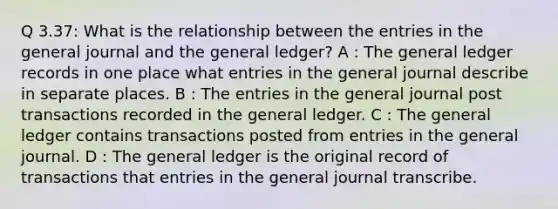 Q 3.37: What is the relationship between the entries in the general journal and the general ledger? A : The general ledger records in one place what entries in the general journal describe in separate places. B : The entries in the general journal post transactions recorded in the general ledger. C : The general ledger contains transactions posted from entries in the general journal. D : The general ledger is the original record of transactions that entries in the general journal transcribe.