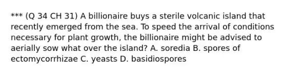 *** (Q 34 CH 31) A billionaire buys a sterile volcanic island that recently emerged from the sea. To speed the arrival of conditions necessary for plant growth, the billionaire might be advised to aerially sow what over the island? A. soredia B. spores of ectomycorrhizae C. yeasts D. basidiospores