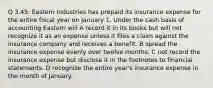 Q 3.45: Eastern Industries has prepaid its insurance expense for the entire fiscal year on January 1. Under the cash basis of accounting Eastern will A record it in its books but will not recognize it as an expense unless it files a claim against the insurance company and receives a benefit. B spread the insurance expense evenly over twelve months. C not record the insurance expense but disclose it in the footnotes to financial statements. D recognize the entire year's insurance expense in the month of January.