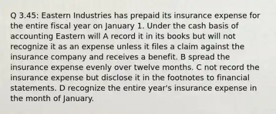 Q 3.45: Eastern Industries has prepaid its insurance expense for the entire fiscal year on January 1. Under the cash basis of accounting Eastern will A record it in its books but will not recognize it as an expense unless it files a claim against the insurance company and receives a benefit. B spread the insurance expense evenly over twelve months. C not record the insurance expense but disclose it in the footnotes to financial statements. D recognize the entire year's insurance expense in the month of January.