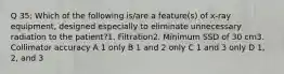 Q 35: Which of the following is/are a feature(s) of x-ray equipment, designed especially to eliminate unnecessary radiation to the patient?1. Filtration2. Minimum SSD of 30 cm3. Collimator accuracy A 1 only B 1 and 2 only C 1 and 3 only D 1, 2, and 3