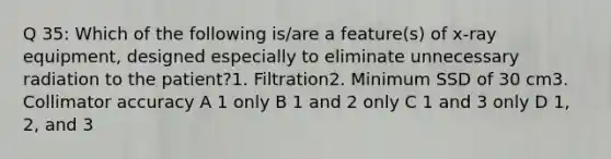 Q 35: Which of the following is/are a feature(s) of x-ray equipment, designed especially to eliminate unnecessary radiation to the patient?1. Filtration2. Minimum SSD of 30 cm3. Collimator accuracy A 1 only B 1 and 2 only C 1 and 3 only D 1, 2, and 3