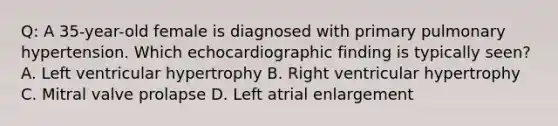 Q: A 35-year-old female is diagnosed with primary pulmonary hypertension. Which echocardiographic finding is typically seen? A. Left ventricular hypertrophy B. Right ventricular hypertrophy C. Mitral valve prolapse D. Left atrial enlargement